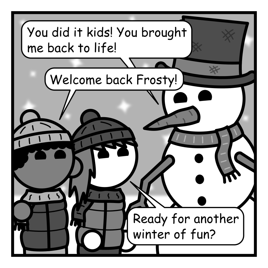 A 4 panel grayscale comic featuring a pair of kids and a snowman (Frosty) out in the snow.
Panel 1.
Frosty: You did it kids! You brought me back to life!
Kid 1: Welcome back Frosty!
Kid 2: Ready for another winter of fun?
Panel 2.
Frosty starts moving off frame.
Kid 1: Frosty, where are you going?
Panel 3.
Close up on Frosty.
Have you seen the weather report? Thanks to global warming I'll barely last a week if I stay here. I'm heading to Antarctica before it's too late!
Panel 4.
Frosty continues to run away with the kids visible in the background.
Kid 2: But... what about winter fun?
Frosty: Antarctica has penguins kid. PENGUINS!!!